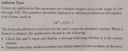 Addition Tutor
Create an application that generates two random integers, each in the range of 100
through 500. The numbers should be displayed as addition problems on the applica-
tion's form, such as
247 + 129 = ?
The form should have a text box for the user to enter the problem's answer. When a
button is clicked, the application should do the following:
. Check the user's input and display a message indicating whether it is the correct
answer.
Generate two new random numbers and display them in a new problem on the form.
