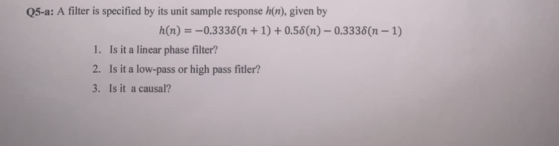 Q5-a: A filter is specified by its unit sample response h(n), given by
h(n) = -0.3338(n + 1) + 0.58(n) – 0.3338(n – 1)
1. Is it a linear phase filter?
2. Is it a low-pass or high pass fitler?
3. Is it a causal?
