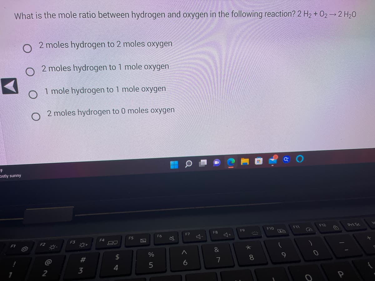 What is the mole ratio between hydrogen and oxygen in the following reaction? 2 H₂ + O2 → 2 H₂O
-F
ostly sunny
F1
O
O
O
2 moles hydrogen to 2 moles oxygen
2 moles hydrogen to 1 mole oxygen
1 mole hydrogen to 1 mole oxygen
O 2 moles hydrogen to 0 moles oxygen
F2
-0-
(@
2
F3
-0+
# 3
F4
54
$
F5
%
5
F6
SAN AND
F7
A
6
F8
&
7
+
F9
*00
8
F10
GO
28
9
F11
C
0
O
F12
A
P
Prt Sc
-
In