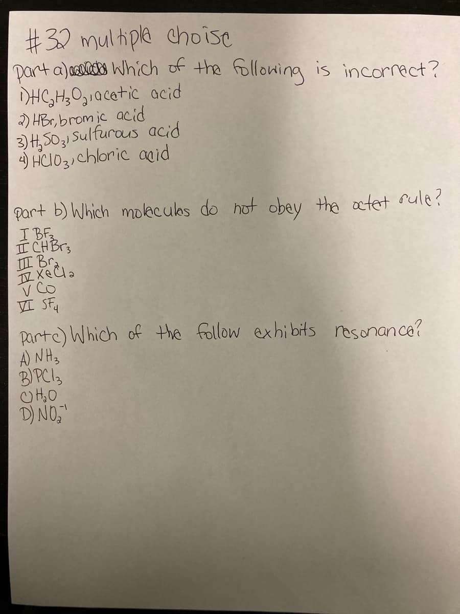 #32 multiple choise
part a) aelects Which of the followina is incorract?
DHC,H;0,,acatic acid
2) HBr, brom jc acid
3) H,5031 Sulfurous acid
4) HCIO3)chloric aid
part b) Which moleculas do hot obay the ctet sule?
I BF
II CHBr3
III Br
V Co
VI SFu
parte) Which of the follow exhibits resonance?
A) NH3
BIPCI3
D) NO,
