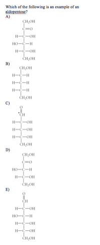 Which of the following is an example of an
aldopentose?
A)
CH,OH
CO
H-C-OH
HO--H
H-C-OH
B)
CHOH
H--H
H--H
H--H
C)
CH
H-C-OH
H--OH
H--OH
D)
HO-C-H
H-C-OH
CH,OH
E)
CH
H-C-OH
HO-C-H
H-C-OH
H-C-OH
