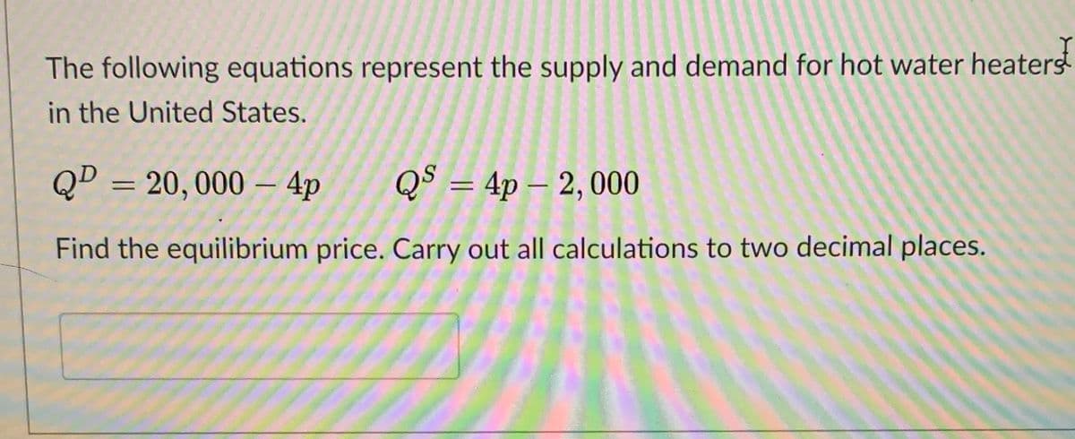 The following equations represent the supply and demand for hot water heaterst
in the United States.
QD = 20,000 – 4p
QS = 4p – 2, 000
Find the equilibrium price. Carry out all calculations to two decimal places.
