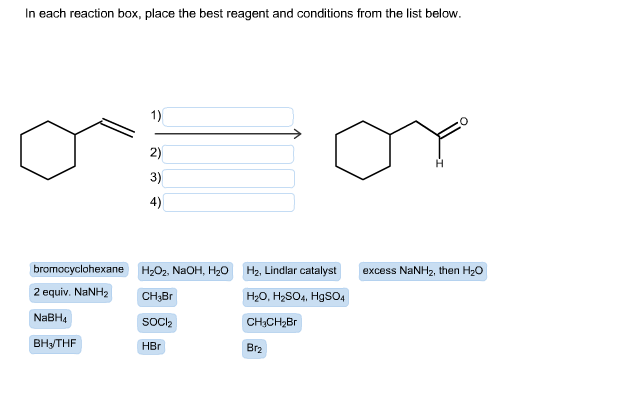 In each reaction box, place the best reagent and conditions from the list below.
bromocyclohexane
2 equiv. NaNH2
NaBH4
BH₂THF
1)
2)
3)
4)
H₂O₂, NaOH, H₂O H₂, Lindlar catalyst
CH₂Br
H₂O, H₂SO4, HgSO4
SOCI₂
CH₂CH₂Br
HBr
Br₂
excess NaNH₂, then H₂O