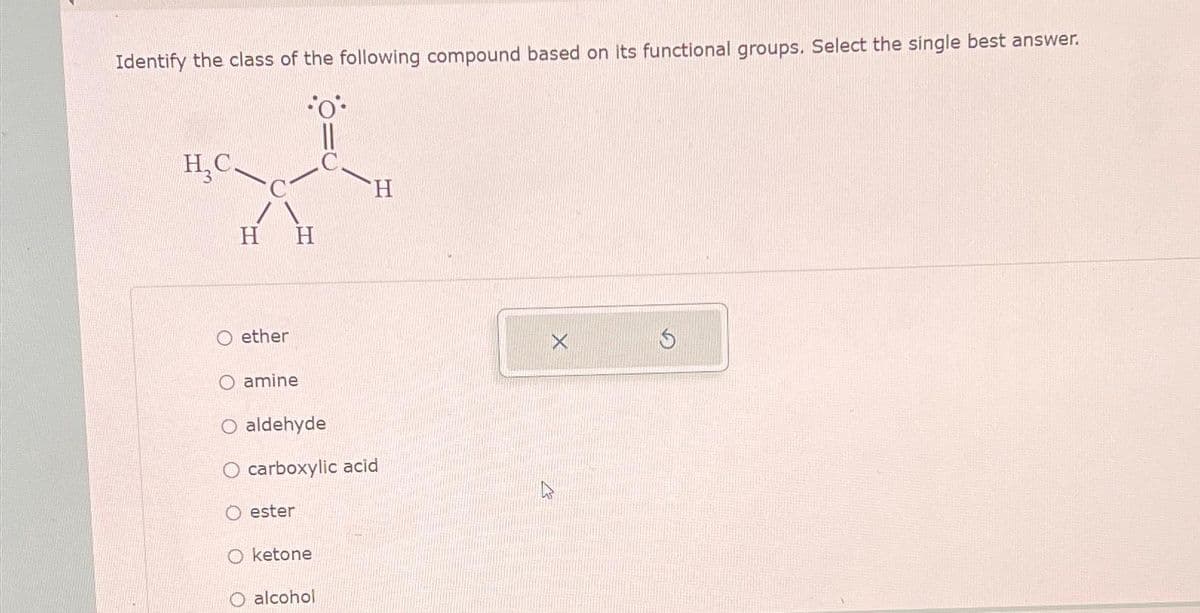 Identify the class of the following compound based on its functional groups. Select the single best answer.
H₂C.
H H
O ether
O amine
O aldehyde
O carboxylic acid
Oester
H
O ketone
O alcohol
$