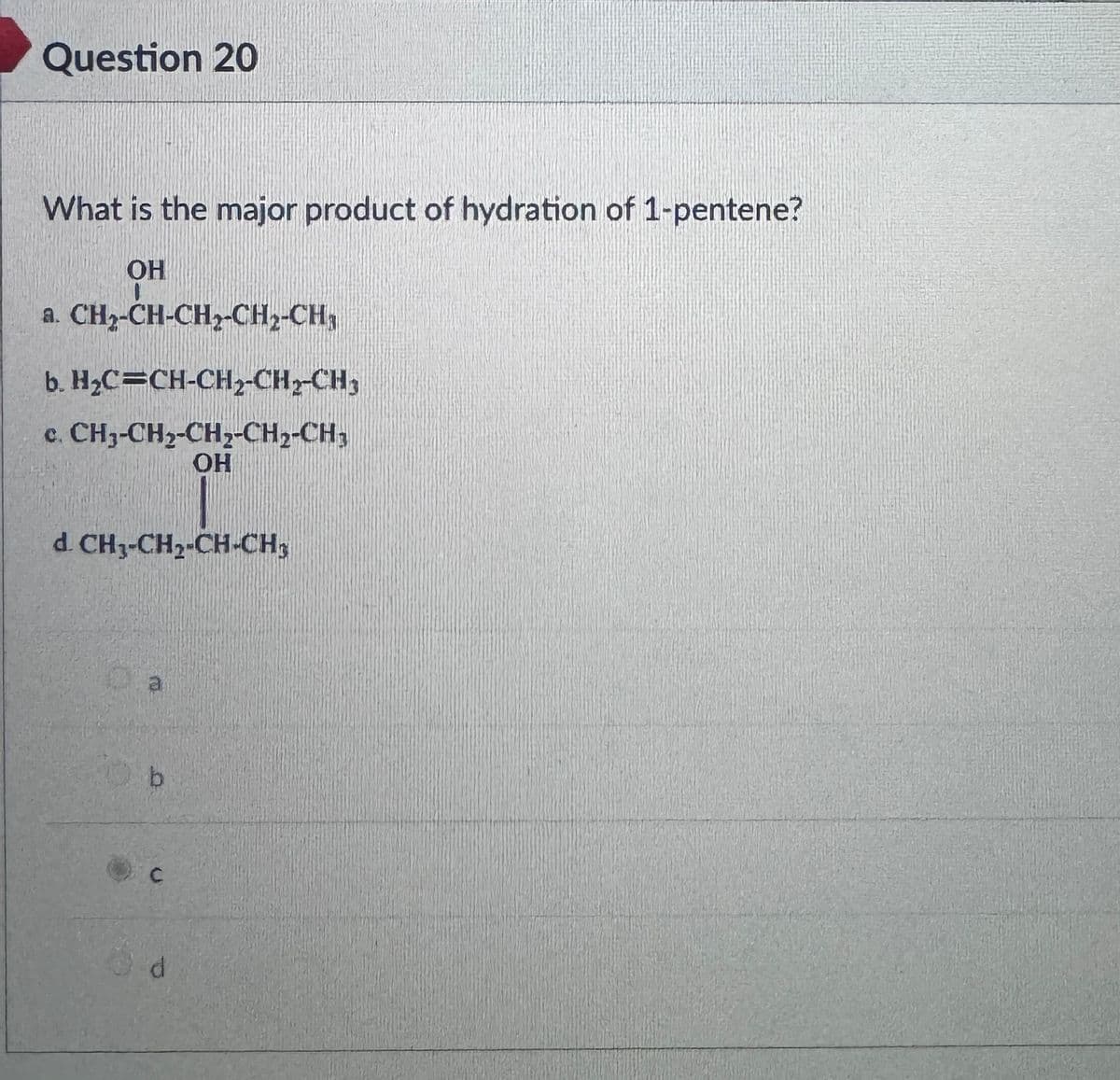 Question 20
What is the major product of hydration of 1-pentene?
OH
a. CH₂-CH-CH₂-CH₂-CH,
b. H₂C=CH-CH₂-CH₂-CH₂
c. CH3-CH2-CH2-CH2-CH,
OH
d. CH₂-CH₂-CH-CH₂
C
d