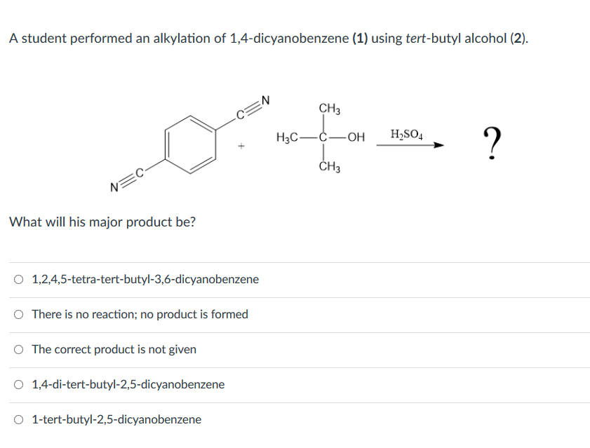 A student performed an alkylation of 1,4-dicyanobenzene (1) using tert-butyl alcohol (2).
N=C
What will his major product be?
O
1,2,4,5-tetra-tert-butyl-3,6-dicyanobenzene
O There is no reaction; no product is formed
O The correct product is not given
O 1,4-di-tert-butyl-2,5-dicyanobenzene
C=N
O 1-tert-butyl-2,5-dicyanobenzene
CH3
H3C-C-OH H₂SO4
CH3
?