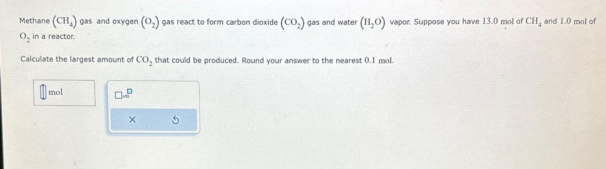 Methane (CH4) gas and oxygen (O₂) gas react to form carbon dioxide (CO₂) gas and water (H₂O) vapor. Suppose you have 13.0 mol of CH4 and 1.0 mol of
O₂ in a reactor.
Calculate the largest amount of CO₂ that could be produced. Round your answer to the nearest 0.1 mol.
mol
x10
X