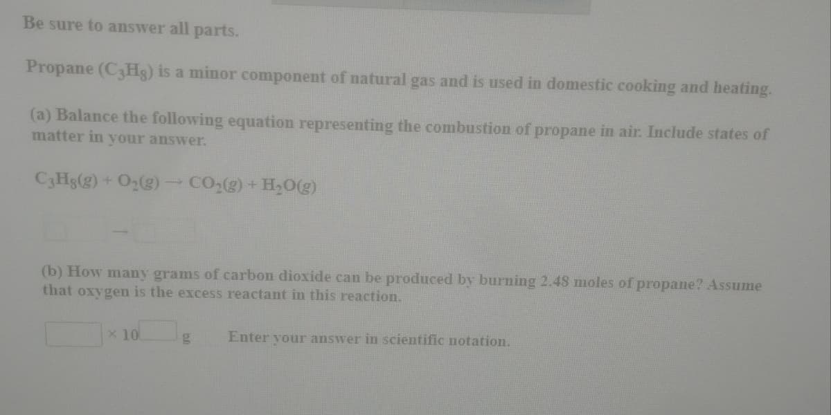 Be sure to answer all parts.
Propane (C3HS) is a minor component of natural gas and is used in domestic cooking and heating.
(a) Balance the following equation representing the combustion of propane in air. Include states of
matter in your answer.
C3Hs(g) + O2(g) CO,(g) + H,0(g)
(b) How many grams of carbon dioxide can be produced by burning 2.48 moles of propane? Assume
that oxygen is the excess reactant in this reaction.
x 10
Enter your answer in scientific notation.
