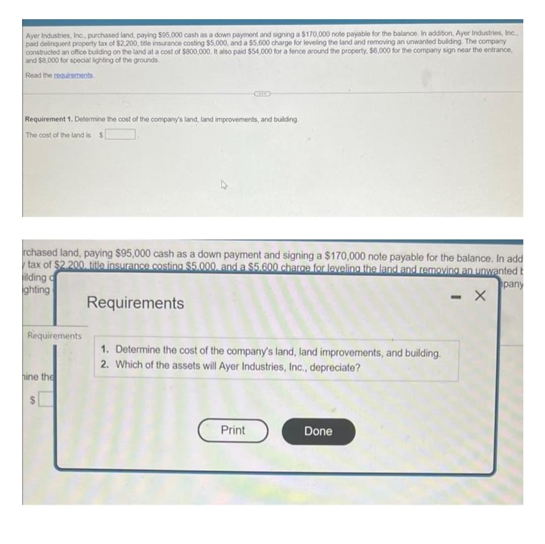 Ayer Industries, Inc., purchased land, paying $95,000 cash as a down payment and signing a $170,000 note payable for the balance. In addition, Ayer Industries, Inc.,
paid delinquent property tax of $2,200, title insurance costing $5,000, and a $5,600 charge for leveling the land and removing an unwanted building. The company
constructed an office building on the land at a cost of $800,000. It also paid $54,000 for a fence around the property, $6,000 for the company sign near the entrance,
and $8,000 for special lighting of the grounds.
Read the requirements.
Requirement 1. Determine the cost of the company's land, land improvements, and building.
The cost of the land is S
rchased land, paying $95,000 cash as a down payment and signing a $170,000 note payable for the balance. In add
tax of $2,200. title insurance costing $5.000, and a $5.600 charge for leveling the land and removing an unwanted t
ilding d
pany
ghting
- X
Requirements
Requirements
hine the
$
1. Determine the cost of the company's land, land improvements, and building.
2. Which of the assets will Ayer Industries, Inc., depreciate?
Print
Done