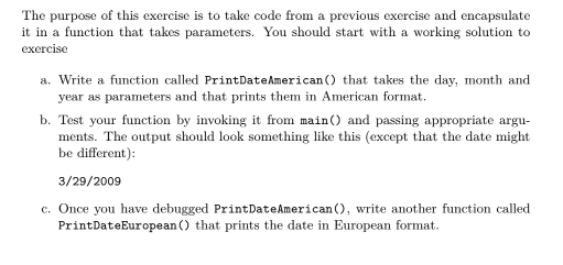 The purpose of this exercise is to take code from a previous exercise and encapsulate
it in a function that takes parameters. You should start with a working solution to
exercise
a. Write a function called PrintDate American () that takes the day, month and
year as parameters and that prints them in American format.
b. Test your function by invoking it from main() and passing appropriate argu-
ments. The output should look something like this (except that the date might
be different):
3/29/2009
c. Once you have debugged Print Date American (), write another function called
Print DateEuropean() that prints the date in European format.