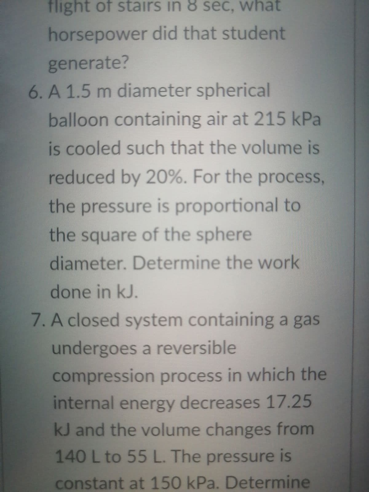 flight of stairs in 8 sec, what
horsepower did that student
generate?
6. A 1.5 m diameter spherical
balloon containing air at 215 kPa
is cooled such that the volume is
reduced by 20%. For the process,
the pressure is proportional to
the square of the sphere
diameter. Determine the work
done in kJ.
7. A closed system containing a gas
undergoes a reversible
compression process in which the
internal energy decreases 17.25
kJ and the volume changes from
140 L to 55 L. The pressure is
constant at 150 kPa. Determine