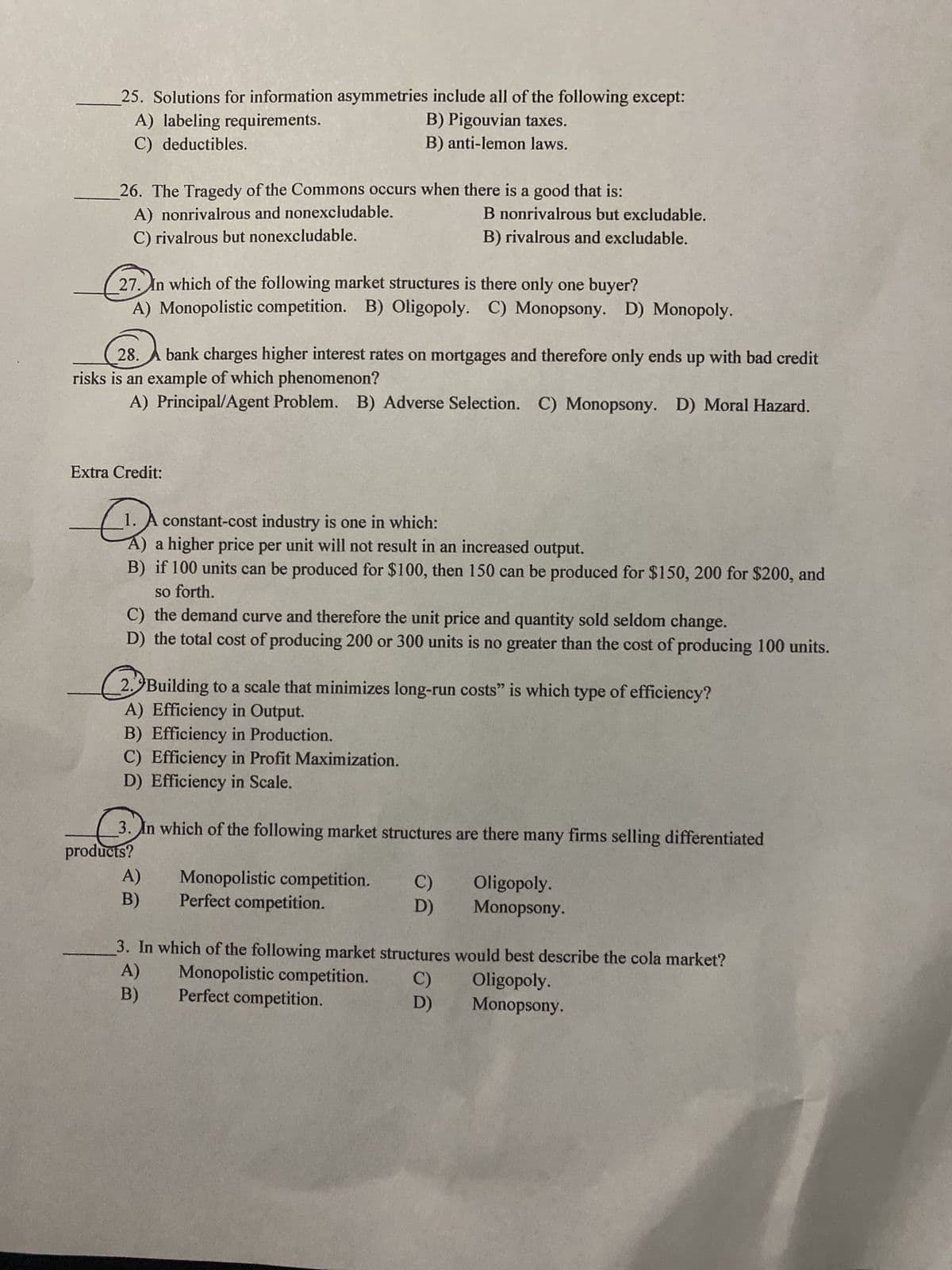 25. Solutions for information asymmetries include all of the following except:
A) labeling requirements.
B) Pigouvian taxes.
C) deductibles.
B) anti-lemon laws.
26. The Tragedy of the Commons occurs when there is a good that is:
A) nonrivalrous and nonexcludable.
C) rivalrous but nonexcludable.
27. In which of the following market structures is there only one buyer?
A) Monopolistic competition. B) Oligopoly. C) Monopsony. D) Monopoly.
28. bank charges higher interest rates on mortgages and therefore only ends up with bad credit
risks is an example of which phenomenon?
A) Principal/Agent Problem. B) Adverse Selection. C) Monopsony. D) Moral Hazard.
B nonrivalrous but excludable.
B) rivalrous and excludable.
Extra Credit:
E
constant-cost industry is one in which:
A) a higher price per unit will not result in an increased output.
B) if 100 units can be produced for $100, then 150 can be produced for $150, 200 for $200, and
so forth.
C) the demand curve and therefore the unit price and quantity sold seldom change.
D) the total cost of producing 200 or 300 units is no greater than the cost of producing 100 units.
2. Building to a scale that minimizes long-run costs" is which type of efficiency?
A) Efficiency in Output.
B) Efficiency in Production.
C) Efficiency in Profit Maximization.
D) Efficiency in Scale.
3. In which of the following market structures are there many firms selling differentiated
products?
A)
B)
Monopolistic competition. C)
Perfect competition.
D)
Monopolistic competition. C)
Perfect competition.
D)
Oligopoly.
Monopsony.
3. In which of the following market structures would best describe the cola market?
A)
Oligopoly.
B)
Monopsony.