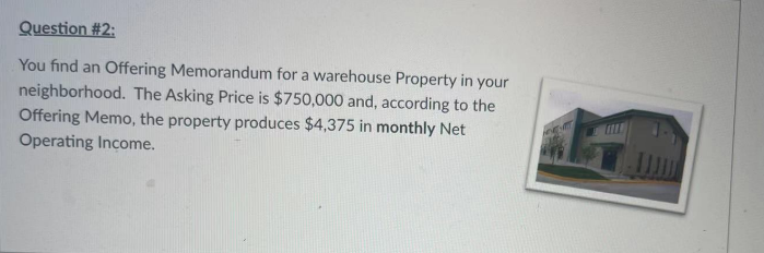 Question #2:
You find an Offering Memorandum for a warehouse Property in your
neighborhood. The Asking Price is $750,000 and, according to the
Offering Memo, the property produces $4,375 in monthly Net
Operating Income.