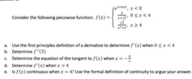 Consider the following piecewise function: f(x) =
XCOLE x<0
0≤x<4
a. Use the first principles definition of a derivative to determine f'(x) when 0 < x < 4
b. Determine f"(3)
c. Determine the equation of the tangent to f(x) when x = - =
d. Determine f'(x) when x > 4
e. Is f(x) continuous when x = 4? Use the formal definition of continuity to argue your answer...