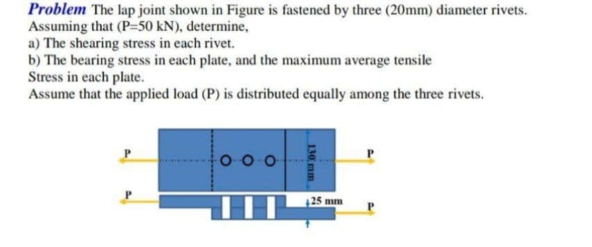 Problem The lap joint shown in Figure is fastened by three (20mm) diameter rivets.
Assuming that (P-50 kN), determine,
a) The shearing stress in each rivet.
b) The bearing stress in each plate, and the maximum average tensile
Stress in each plate.
Assume that the applied load (P) is distributed equally among the three rivets.
P
P
HHI
130 mm
+25 mm
P
P