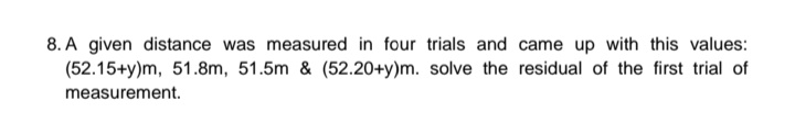 8. A given distance was measured in four trials and came up with this values:
(52.15+y)m, 51.8m, 51.5m & (52.20+y)m. solve the residual of the first trial of
measurement.
