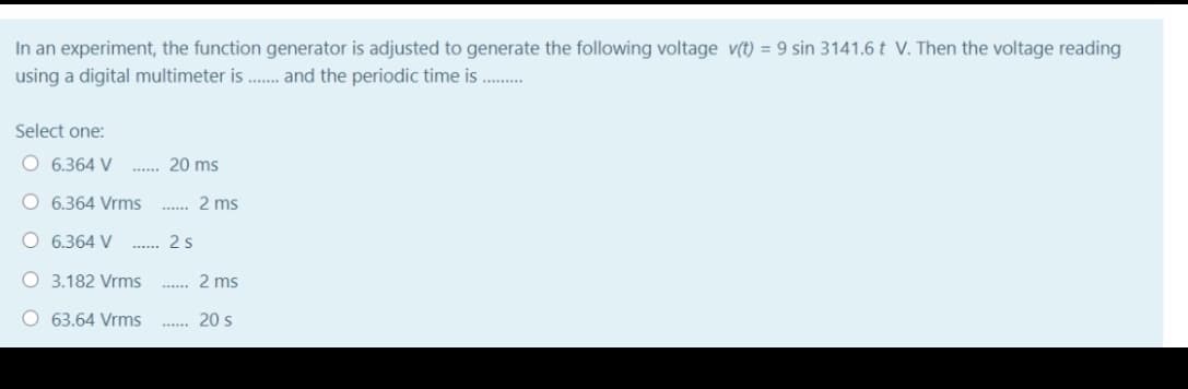 In an experiment, the function generator is adjusted to generate the following voltage v(t) = 9 sin 3141.6 t V. Then the voltage reading
using a digital multimeter is . and the periodic time is
........
Select one:
O 6.364 V
20 ms
O 6.364 Vrms
2 ms
O 6.364 V
2s
O 3.182 Vrms
2 ms
....
O 63.64 Vrms
20 s
......
