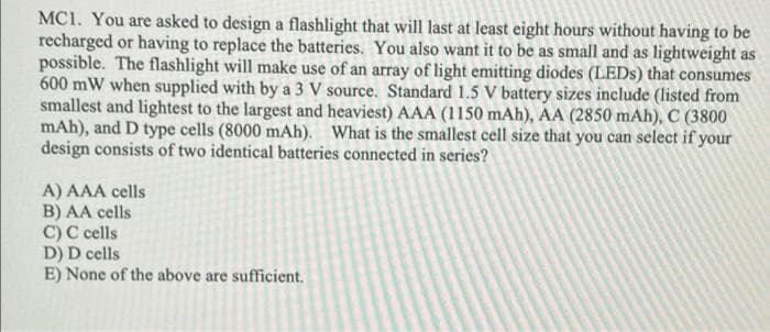 MC1. You are asked to design a flashlight that will last at least eight hours without having to be
recharged or having to replace the batteries. You also want it to be as small and as lightweight as
possible. The flashlight will make use of an array of light emitting diodes (LEDS) that consumes
600 mW when supplied with by a 3 V source. Standard 1.5 V battery sizes include (listed from
smallest and lightest to the largest and heaviest) AAA (1150 mAh), AA (2850 mAh), C (3800
mAh), and D type cells (8000 mAh). What is the smallest cell size that you can select if your
design consists of two identical batteries connected in series?
A) AAA cells
B) AA cells
C) C cells
D) D cells
E) None of the above are sufficient.
