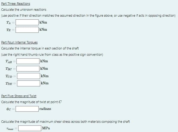 Part Three: Reactions
Calculate the unknown reactions
(use positive if their direction matches the assumed direction in the figure above, or use negative if acts in opposing direction)
TA
kNm
TE
kNm
Part Four: Internal Torgues
Calculate the internal torque in each section of the shaft
(use the right hand thumb rule from class as the positive sign convention)
TAB
kNm
THC =
kNm
Tcp=
kNm
TDE
kNm
Part Five: Stress and Twist
Calculate the magnitude of twist at point C
radians
Calculate the magnitude of maximum shear stress across both materials composing the shaft
MPa
Tmaz
