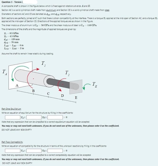 Question 3 - Torsion (
A composite shaft is shown in the figure below which is fixed against rotations at ends A and E.
Section AC is a solid cylindrical shaft made from aluminium and Section CE is a solid cylindrical shaft made from steel
Diameters of sections ACand CE are denoted as dac and dog respectively.
Both sections are perfecty joined at C such that there is strain compatibility at the interface. There is a torque Ti applied at the mid-span of Section AC, and a torque T
applied at the mid-span of Section CE. Directions of the applied torques are as shown in the Figure.
The shear modulus of aluminium is Gat = 50 GPa and the shear modulus of steel is G = 110 GPa
The dimensions of the shafts and the magnitude of applied torques are given by:
T = 0.5 kNm
T = 4.5 kNm
dAc = 120 mm
dce = 70 mm
LAB = LBC = 4 m
Lcp = LDe = 2 m
Assume the shaft to remain linear elastic during loading.
T,
T
T,
A.
T,
B
D
E
Part One: Equilibrium
Write an equation of equilibrium for the structure by filling in the coefficients:
TA+
Te+
Note that any expression that can be simplified to a correct equilibrium equation will be accepted.
You may or may not need both unknowns. If you do not need one of the unknowns, then please enter 0 as the coefficient.
DO NOT LEAVE ANY BOX EMPTY
Part Two: Compatibility
Write an equation of compatibility for the structure in terms of thne unknown reactions by filling in the coefficients:
Note that any expression that can be simpiified to a correct compatibility equation will be accepted.
You may or may not need both unknowns. If you do not need one of the unknowns, then please enter O as the coefficient.
DO NOT LEAVE ANY BOX EMPTY
2.
