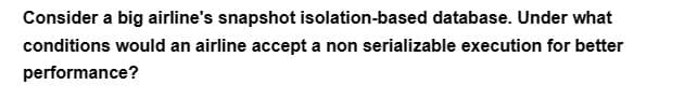 Consider a big airline's snapshot isolation-based database. Under what
conditions would an airline accept a non serializable execution for better
performance?