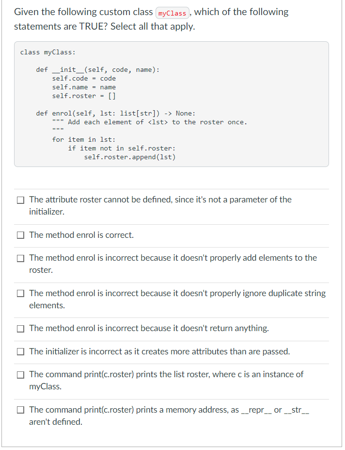 Given the following custom class (myClass , which of the following
statements are TRUE? Select all that apply.
class myClass:
def _init_(self, code, name):
self.code = code
self.name = name
self.roster = []
def enrol(self, 1st: list[str]) -> None:
Add each element of <1st> to the roster once.
for item in lst:
if item not in self.roster:
self.roster.append (1st)
The attribute roster cannot be defined, since it's not a parameter of the
initializer.
O The method enrol is correct.
The method enrol is incorrect because it doesn't properly add elements to the
roster.
The method enrol is incorrect because it doesn't properly ignore duplicate string
elements.
The method enrol is incorrect because it doesn't return anything.
The initializer is incorrect as it creates more attributes than are passed.
The command print(c.roster) prints the list roster, where c is an instance of
myClass.
The command print(c.roster) prints a memory address, as _repr_ or _str__
aren't defined.
