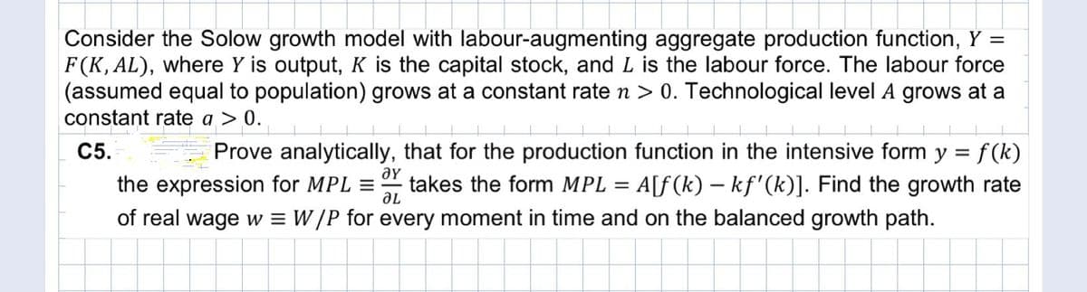 Consider the Solow growth model with labour-augmenting aggregate production function, Y =
F(K, AL), where Y is output, K is the capital stock, and L is the labour force. The labour force
(assumed equal to population) grows at a constant rate n > 0. Technological level A grows at a
constant rate a > 0.
С5.
Prove analytically, that for the production function in the intensive form y = f (k)
the expression for MPL =
ƏY
takes the form MPL =
A[f(k) – kf'(k)]. Find the growth rate
of real wage w = W /P for every moment in time and on the balanced growth path.
