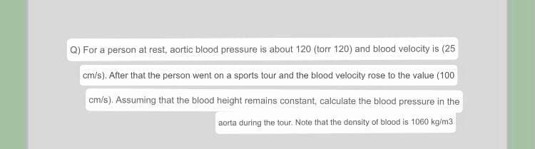 Q) For a person at rest, aortic blood pressure is about 120 (torr 120) and blood velocity is (25
cm/s). After that the person went on a sports tour and the blood velocity rose to the value (100
cm/s). Assuming that the blood height remains constant, calculate the blood pressure in the
aorta during the tour. Note that the density of blood is 1060 kg/m3.
