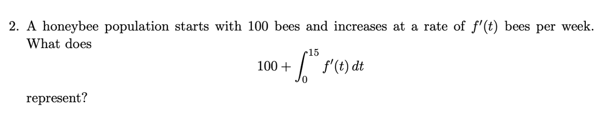 2. A honeybee population starts with 100 bees and increases at a rate of f'(t) bees per week.
What does
15
100 +
f'(t) dt
represent?
