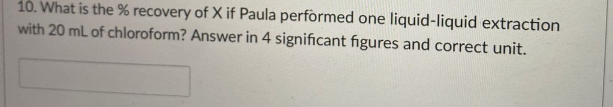 10. What is the % recovery of X if Paula performed one liquid-liquid extraction
with 20 mL of chloroform? Answer in 4 significant figures and correct unit.
