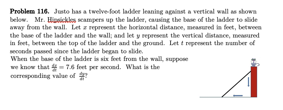 Problem 116. Justo has a twelve-foot ladder leaning against a vertical wall as shown
below. Mr. Hipsickles scampers up the ladder, causing the base of the ladder to slide
away from the wall. Let x represent the horizontal distance, measured in feet, between
the base of the ladder and the wall; and let y represent the vertical distance, measured
in feet, between the top of the ladder and the ground. Let t represent the number of
seconds passed since the ladder began to slide.
When the base of the ladder is six feet from the wall, suppose
we know that d = 7.6 feet per second. What is the
corresponding value of ?