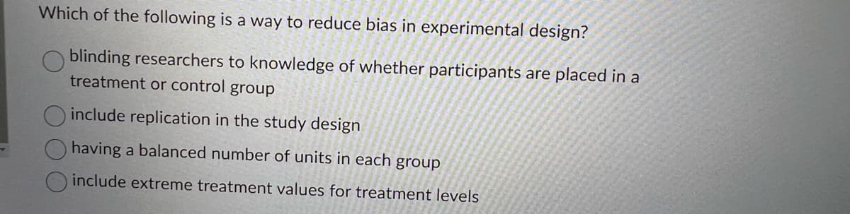 Which of the following is a way to reduce bias in experimental design?
blinding researchers to knowledge of whether participants are placed in a
treatment or control group
include replication in the study design
having a balanced number of units in each group
include extreme treatment values for treatment levels