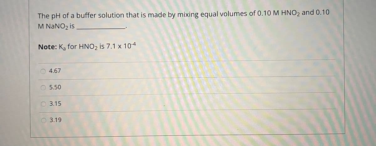 The pH of a buffer solution that is made by mixing equal volumes of 0.10 M HNO2 and 0.10
M NANO2 is
Note: Ką for HNO2 is 7.1 x 10-4
4.67
5.50
3.15
3.19
