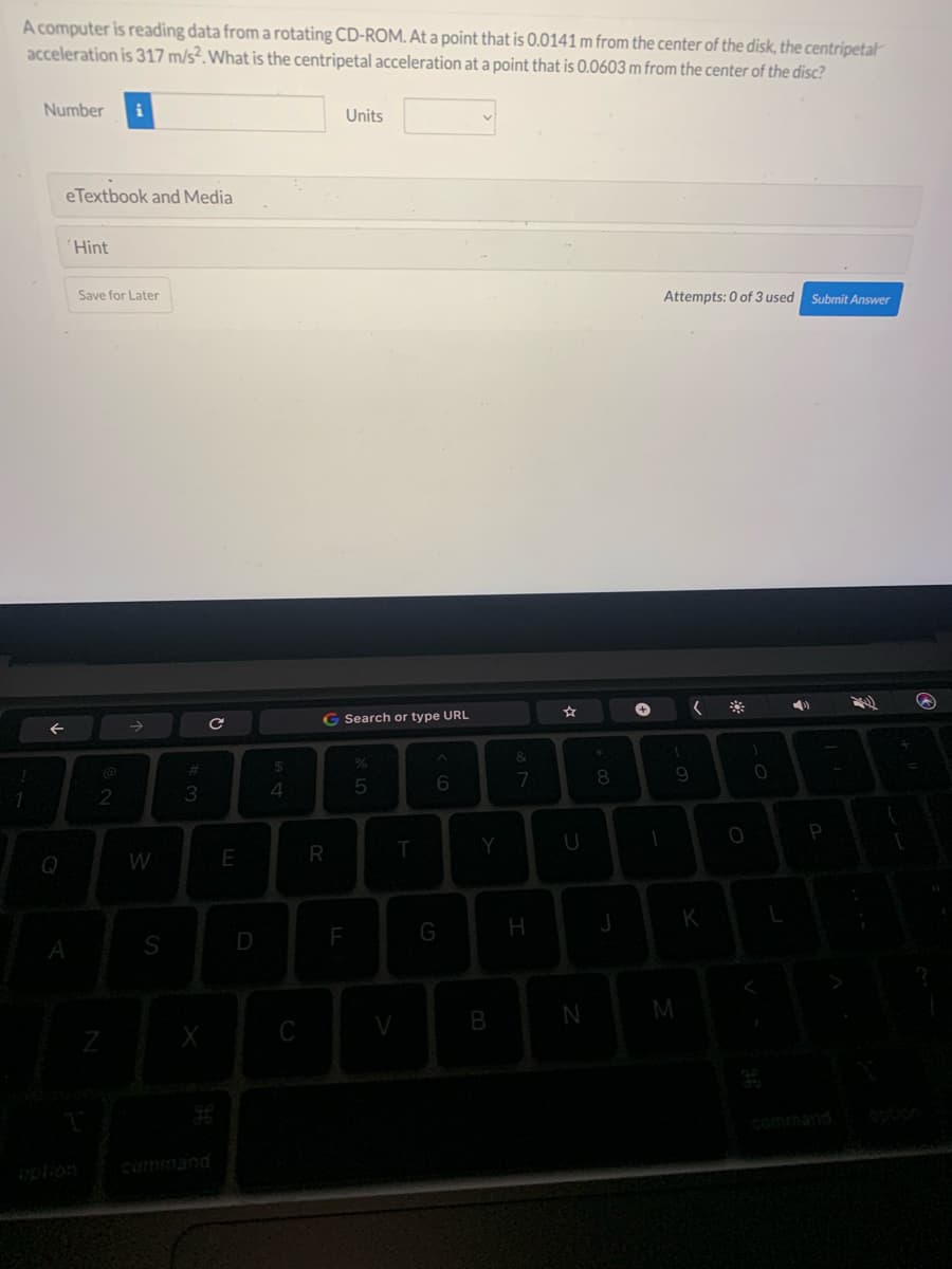 A computer is reading data from a rotating CD-ROM. At a point that is 0.0141 m from the center of the disk, the centripetal
acceleration is 317 m/s2. What is the centripetal acceleration at a point that is 0.0603 m from the center of the disc?
1
Number i
e Textbook and Media
←
Q
A
Hint
Save for Later
2
Z
W
S
#3
X
с
E
D
$
4
C
Units
G Search or type URL
R
F
5
T
V
6
G
Y
B
&
7
H
☆
U
N
*
8
J
+
1
Attempts: 0 of 3 used Submit Answer
(
M
9
K
O
0
P
F
S