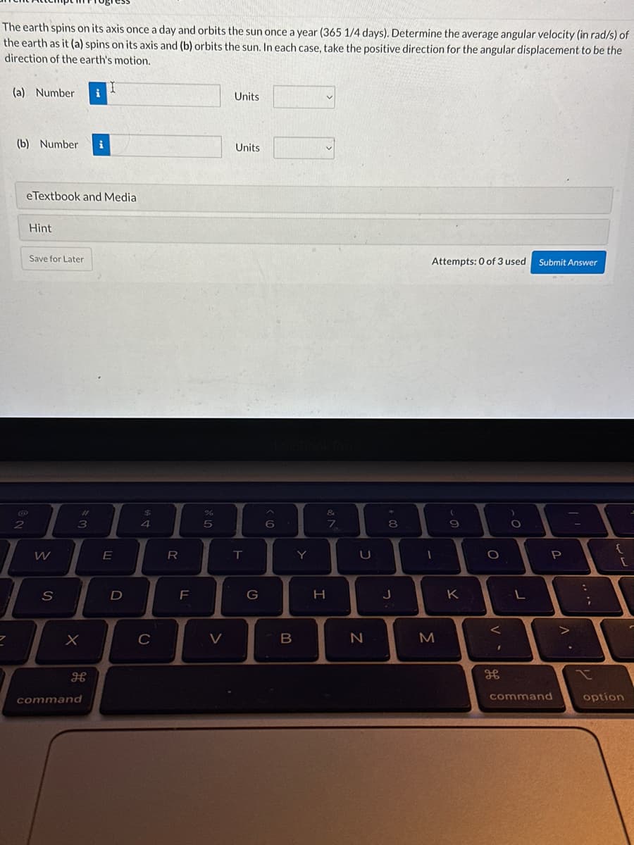 The earth spins on its axis once a day and orbits the sun once a year (365 1/4 days). Determine the average angular velocity (in rad/s) of
the earth as it (a) spins on its axis and (b) orbits the sun. In each case, take the positive direction for the angular displacement to be the
direction of the earth's motion.
7
(a) Number i
(b) Number i
2
eTextbook and Media
Hint
Save for Later
W
S
X
#
3
H
command
E
D
$
4
C
R
F
%
5
V
Units
Units
T
G
6
B
A
Y
&
7
H
T
C
U
N
8
J
C
Attempts: 0 of 3 used
1
M
- 0
(
9
K
O
<
дв
)
O
L
Submit Answer
P
command
1.
.
:
;
t
{
[
option