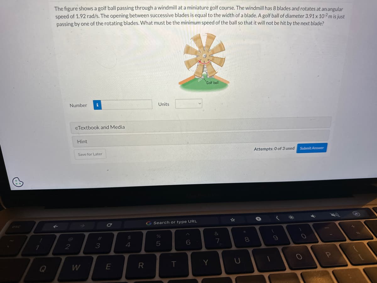 esc
!
1
The figure shows a golf ball passing through a windmill at a miniature golf course. The windmill has 8 blades and rotates at an angular
speed of 1.92 rad/s. The opening between successive blades is equal to the width of a blade. A golf ball of diameter 3.91 x 10-2 m is just
passing by one of the rotating blades. What must be the minimum speed of the ball so that it will not be hit by the next blade?
Number i
2
eTextbook and Media
Hint
Save for Later
W
3
C
E
$
4
R
Units
G Search or type URL
%
5
EX
Golf ball
T
6
Y
&
7
☆
U
*
00
8
Attempts: 0 of 3 used
+
1
9
Submit Answer
1
O
P
+
=