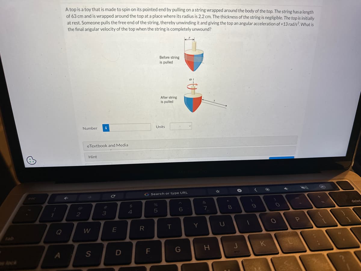 esc
!
1
Q
A
A top is a toy that is made to spin on its pointed end by pulling on a string wrapped around the body of the top. The string has a length
of 63 cm and is wrapped around the top at a place where its radius is 2.2 cm. The thickness of the string is negligible. The top is initially
at rest. Someone pulls the free end of the string, thereby unwinding it and giving the top an angular acceleration of +13 rad/s2. What is
the final angular velocity of the top when the string is completely unwound?
F
2
Number
eTextbook and Media
Hint
W
i
S
#3
C
E
D
$
4
R
F
G Search or type URL
Units
de LO
Before string
is pulled
%
After string
is pulled
5
T
6
G
Y
&
7
H
U
*
00
8
+
J
(
9
D
1
K
)
O
O
P
+
i
.
delet