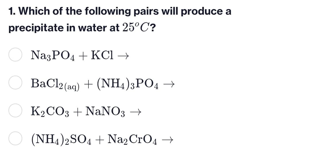 1. Which of the following pairs will produce a
precipitate in water at 25°C?
Na3PO4 + KCl →
BaCl2 (aq) + (NH4)3PO4 →
K2CO3 + NaNO3 →
(NH4)2SO4 + Na2CrO4 →
