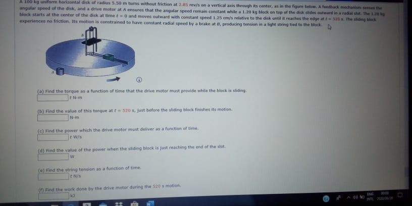 A 100 kg uniform horizontal disk of radius 5.50 m tums without friction at 2.85 rev/s on a vertical axis through its center, as in the figure below. A feedback mechanis seses the
angular speed of the disk, and a drive motor at A ensures that the angular speed remain constant while a 1.20 kg block on top of the dick sides outward in a radal slot The 120 kg
block starts at the center of the disk at time t 0 and moves outward with constant speed 1.25 cm/s relative to the disk until it reaches the edge at t 520 s. The sliding block
experiences no friction. Its motion is constrained to have constant radial speed by a brake at 8, producing tension in a light string tied to the block.
(a) Find the torque as a function of time that the drive motor must provide while the block is sliding.
rN-m
(b) Find the value of this torque at t 520 s, just before the sliding block finishes its motion.
N-m
(c) Find the power which the drive motor must deliver as a function of time.
eW/s
