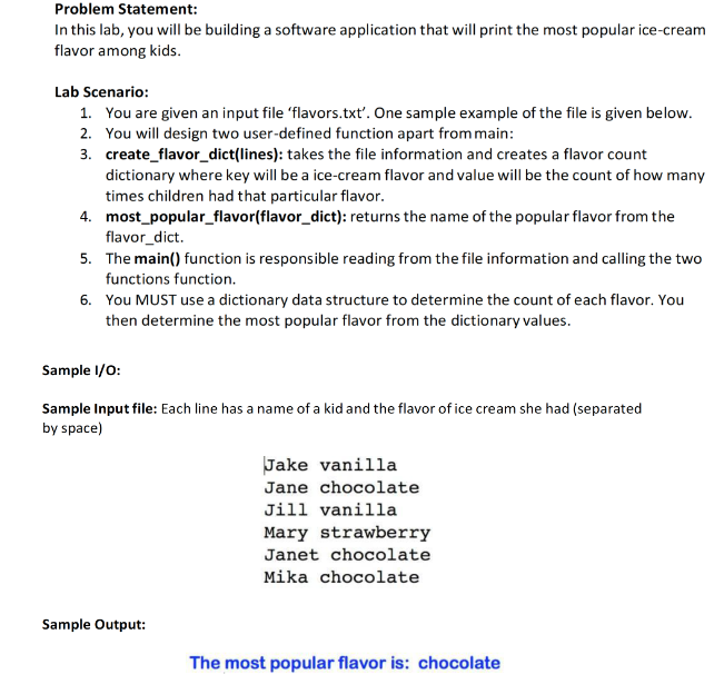 Problem Statement:
In this lab, you will be building a software application that will print the most popular ice-cream
flavor among kids.
Lab Scenario:
1. You are given an input file 'flavors.txt'. One sample example of the file is given below.
2. You will design two user-defined function apart frommain:
3. create_flavor_dict(lines): takes the file information and creates a flavor count
dictionary where key will be a ice-cream flavor and value will be the count of how many
times children had that particular flavor.
4. most_popular_flavor(flavor_dict): returns the name of the popular flavor from the
flavor_dict.
5. The main() function is responsible reading from the file information and calling the two
functions function.
6. You MUST use a dictionary data structure to determine the count of each flavor. You
then determine the most popular flavor from the dictionary values.
Sample I/0:
Sample Input file: Each line has a name of a kid and the flavor of ice cream she had (separated
by space)
Jake vanilla
Jane chocolate
Jill vanilla
Mary strawberry
Janet chocolate
Mika chocolate
Sample Output:
The most popular flavor is: chocolate
