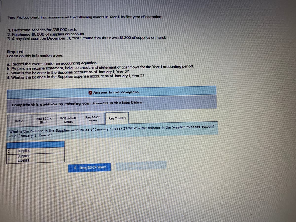 Yard Professionals Inc. experienced the following events in Year 1, its first year of operation
1 Performed services for $35,000 cash
2. Purchased $6,000 of supplies on occount
3. A physical count on December 31, Year 1, found that there was $1,800 of supplies on hand.
Required
Based on this information alone:
a Record the events under an accounting equation.
b. Prepare an income statement, balance sheet, and statement of cash flows for the Year 1 accounting period.
c What is the balance in the Supplies account as of January 1, Year 2?
d What is the balance in the Supplies Expense account as of January 1, Year 2?
X Answer is not complete.
Complete this question by entering your answers in the tabs below.
Reg B1 Inc
Stmt
Reg A
Reg B2 Bal
Req B3 CF
Reg C and D
Sheet
Stmt
What is the balance in the Supplies account as of January 1, Year 2? What is the balance in the Supplies Expense account
as of January 1, Year 2?
C.
Supples
Supples
d.
expense
( Req B3 CF Stmt
