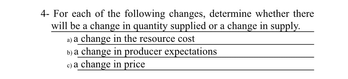 4- For each of the following changes, determine whether there
will be a change in quantity supplied or a change in supply.
a) a change in the resource cost
b) a change in producer expectations
c) a change in price
