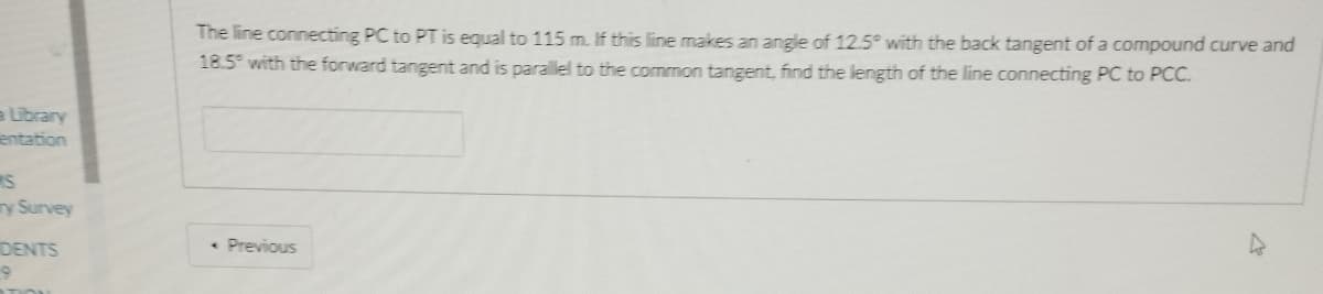 The line connecting PC to PT is equal to 115 m. If this line makes an angle of 12.5° with the back tangent of a compound curve and
18.5° with the forward tangent and is parallel to the common tangent, find the length of the line connecting PC to PCC.
a Library
entation
ry Survey
DENTS
• Previous
