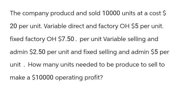 The company producd and sold 10000 units at a cost $
20 per unit. Variable direct and factory OH $5 per unit.
fixed factory OH $7.50. per unit Variable selling and
admin $2.50 per unit and fixed selling and admin $5 per
unit. How many units needed to be produce to sell to
make a $10000 operating profit?
