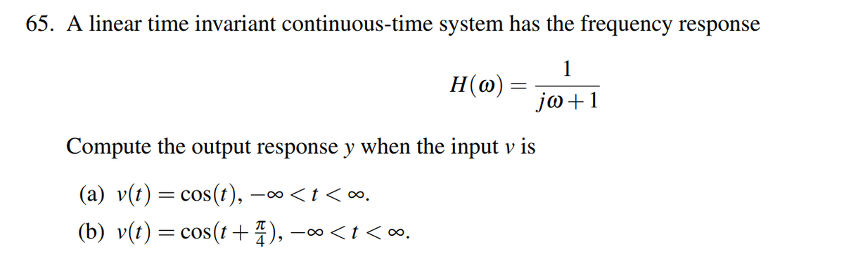 65. A linear time invariant continuous-time system has the frequency response
1
jw+1
H(w)
=
Compute the output response y when the input v is
(a) v(t) = cos(t), −∞<t<∞.
(b) v(t) = cos(t+1), −∞<t<∞.
