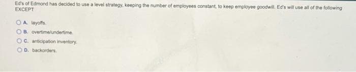 Eds of Edmond has decided to use a level strategy, keeping the number of employees constant, to keep employee goodwill. Ed's will use all of the following
EXCEPT
OA layoffs.
OB. overtimelundertime.
Oc. anticipation inventory.
O D. backorders.
