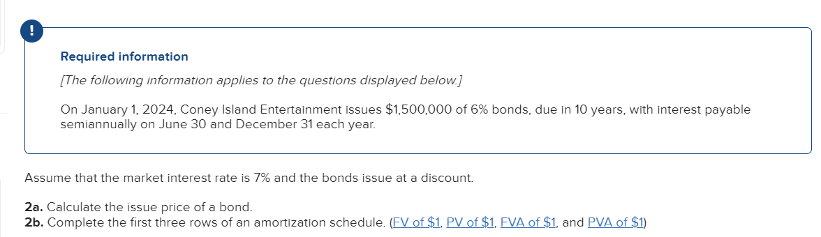 !
Required information
[The following information applies to the questions displayed below.]
On January 1, 2024, Coney Island Entertainment issues $1,500,000 of 6% bonds, due in 10 years, with interest payable
semiannually on June 30 and December 31 each year.
Assume that the market interest rate is 7% and the bonds issue at a discount.
2a. Calculate the issue price of a bond.
2b. Complete the first three rows of an amortization schedule. (FV of $1, PV of $1, FVA of $1, and PVA of $1)