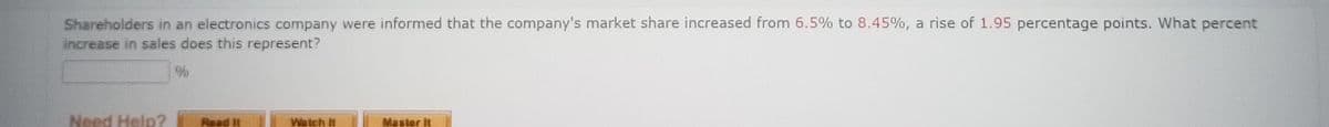 Shareholders in an electronics company were informed that the company's market share increased from 6.5% to 8.45%, a rise of 1.95 percentage points. What percent
increase in sales does this represent?
Need Help?
%
Read it
Watch it
Master it