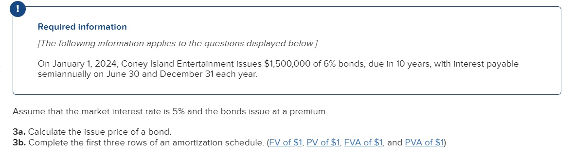 !
Required information
[The following information applies to the questions displayed below.]
On January 1, 2024, Coney Island Entertainment issues $1,500,000 of 6% bonds, due in 10 years, with interest payable
semiannually on June 30 and December 31 each year.
Assume that the market interest rate is 5% and the bonds issue at a premium.
3a. Calculate the issue price of a bond.
3b. Complete the first three rows of an amortization schedule. (FV of $1, PV of $1, FVA of $1, and PVA of $1)