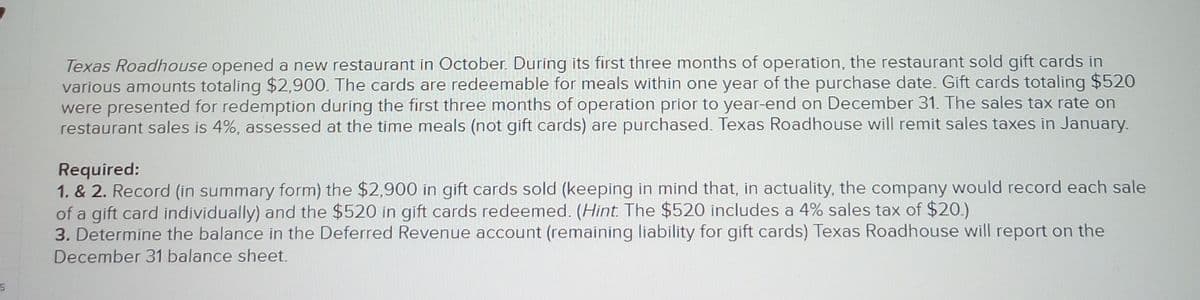 Texas Roadhouse opened a new restaurant in October. During its first three months of operation, the restaurant sold gift cards in
various amounts totaling $2,900. The cards are redeemable for meals within one year of the purchase date. Gift cards totaling $520
were presented for redemption during the first three months of operation prior to year-end on December 31. The sales tax rate on
restaurant sales is 4%, assessed at the time meals (not gift cards) are purchased. Texas Roadhouse will remit sales taxes in January.
Required:
1. & 2. Record (in summary form) the $2,900 in gift cards sold (keeping in mind that, in actuality, the company would record each sale
of a gift card individually) and the $520 in gift cards redeemed. (Hint. The $520 includes a 4% sales tax of $20.)
3. Determine the balance in the Deferred Revenue account (remaining liability for gift cards) Texas Roadhouse will report on the
December 31 balance sheet.